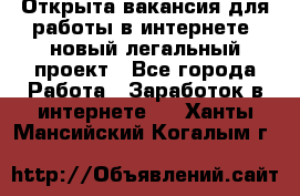 Открыта вакансия для работы в интернете, новый легальный проект - Все города Работа » Заработок в интернете   . Ханты-Мансийский,Когалым г.